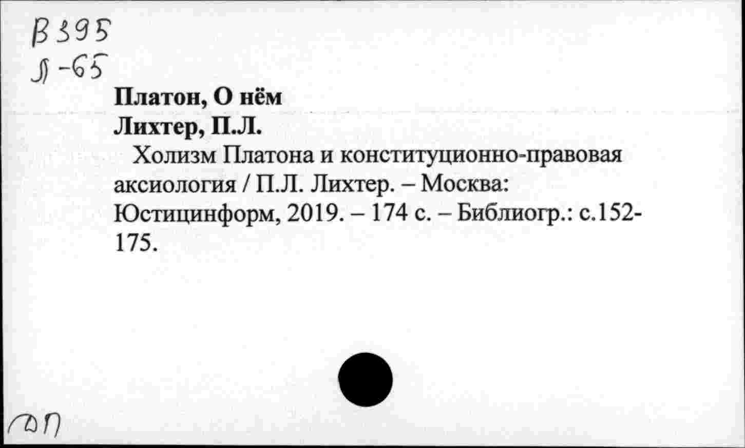 ﻿Л -<о5
Платон, О нём
Лихтер, П.Л.
Холизм Платона и конституционно-правовая аксиология / П.Л. Лихтер. - Москва: Юстицинформ, 2019. - 174 с. - Библиогр.: с. 152-175.